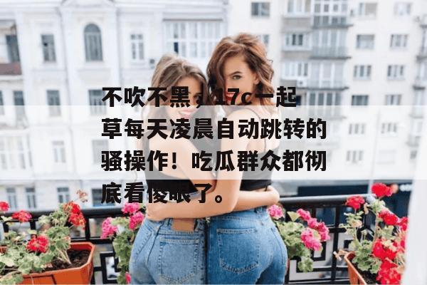 不吹不黑,17c一起草每天凌晨自动跳转的骚操作!吃瓜群众都彻底看傻眼了。