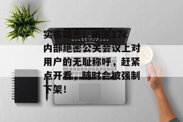 实名曝光!听完17c内部绝密公关会议上对用户的无耻称呼,赶紧点开看,随时会被强制下架!