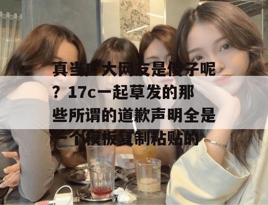 真当广大网友是傻子呢？17c一起草发的那些所谓的道歉声明全是一个模板复制粘贴的