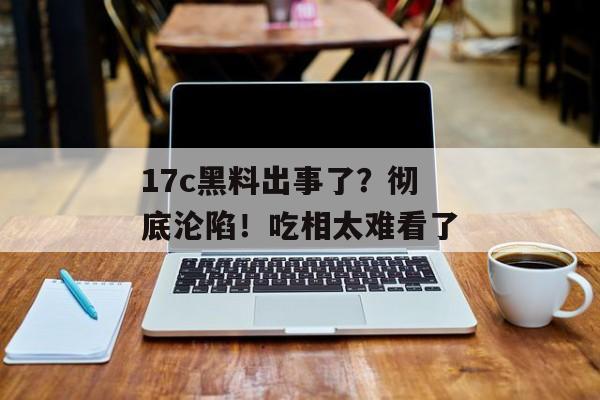 17c黑料出事了?彻底沦陷!吃相太难看了
