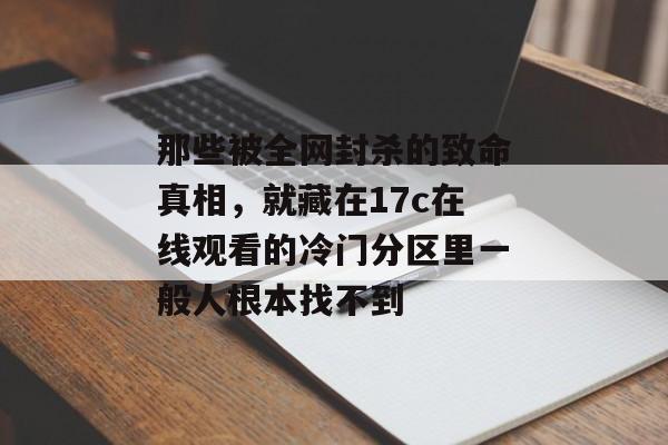 那些被全网封杀的致命真相,就藏在17c在线观看的冷门分区里一般人根本找不到