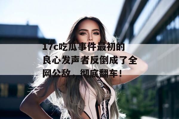17c吃瓜事件最初的良心发声者反倒成了全网公敌，彻底翻车！