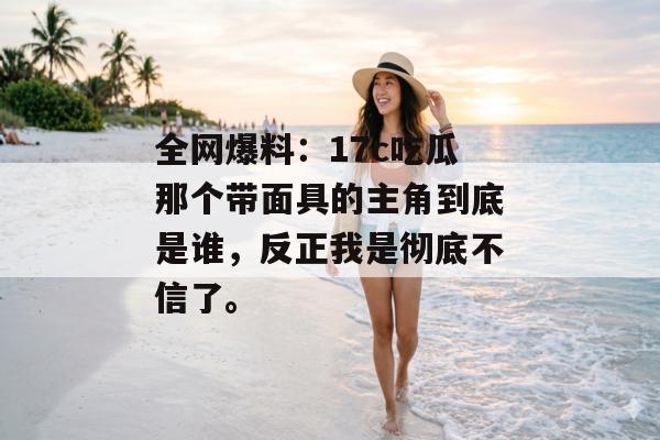全网爆料：17c吃瓜那个带面具的主角到底是谁，反正我是彻底不信了。