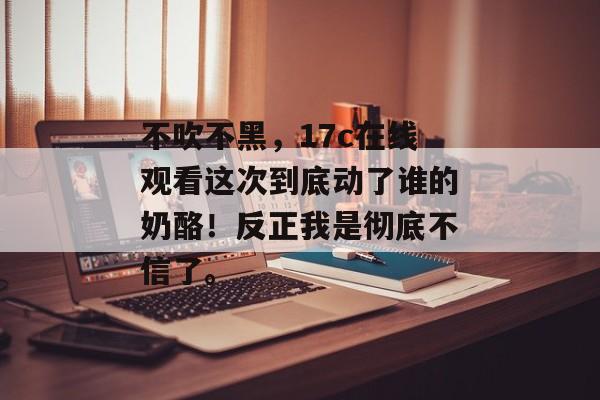 不吹不黑，17c在线观看这次到底动了谁的奶酪！反正我是彻底不信了。