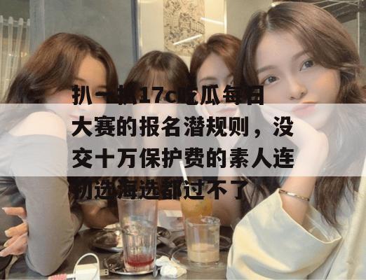 扒一扒17c吃瓜每日大赛的报名潜规则,没交十万保护费的素人连初选海选都过不了