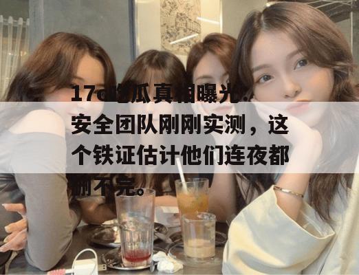 17c吃瓜真相曝光：安全团队刚刚实测，这个铁证估计他们连夜都删不完。