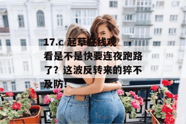17.c 起草在线观看是不是快要连夜跑路了?这波反转来的猝不及防!