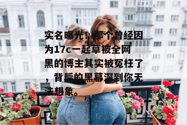 实名曝光！那个曾经因为17c一起草被全网黑的博主其实被冤枉了，背后的黑幕深到你无法想象。