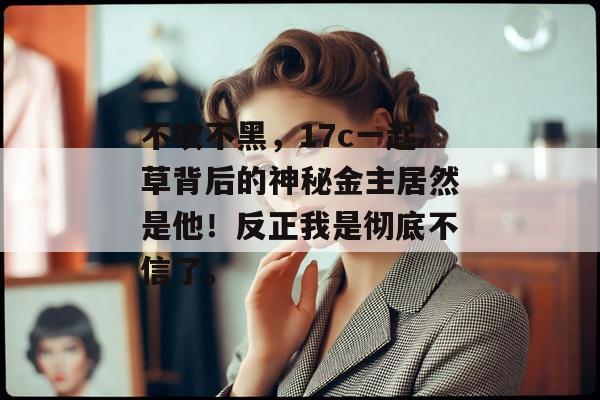 不吹不黑，17c一起草背后的神秘金主居然是他！反正我是彻底不信了。