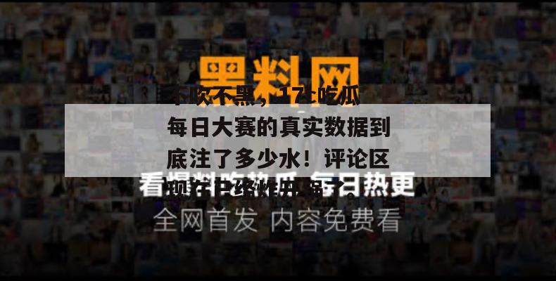 不吹不黑，17c吃瓜每日大赛的真实数据到底注了多少水！评论区现在已经炸开锅了。