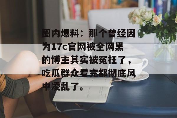 圈内爆料：那个曾经因为17c官网被全网黑的博主其实被冤枉了，吃瓜群众看完都彻底风中凌乱了。