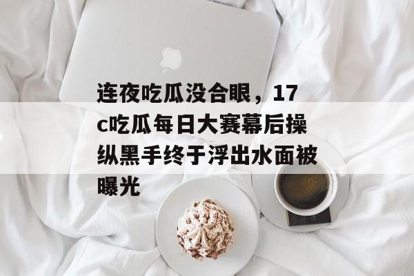 连夜吃瓜没合眼，17c吃瓜每日大赛幕后操纵黑手终于浮出水面被曝光