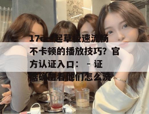 17c一起草极速流畅不卡顿的播放技巧?官方认证入口: - 证据确凿看他们怎么洗