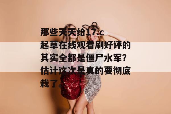 那些天天给17.c 起草在线观看刷好评的其实全都是僵尸水军？估计这次是真的要彻底栽了。