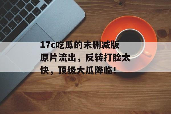 17c吃瓜的未删减版原片流出，反转打脸太快，顶级大瓜降临！