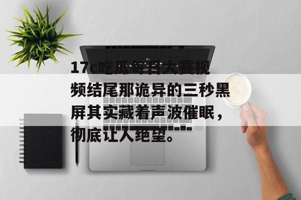 17c吃瓜每日大赛视频结尾那诡异的三秒黑屏其实藏着声波催眠，彻底让人绝望。