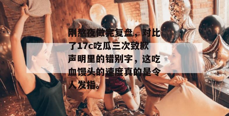 刚熬夜做完复盘，对比了17c吃瓜三次致歉声明里的错别字，这吃血馒头的速度真的是令人发指。