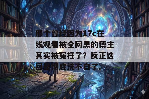 那个曾经因为17c在线观看被全网黑的博主其实被冤枉了？反正这回是彻底洗不白了。
