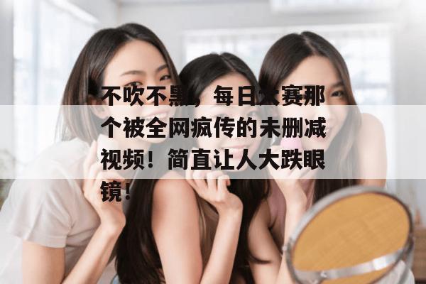 不吹不黑，每日大赛那个被全网疯传的未删减视频！简直让人大跌眼镜！
