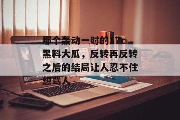 那个轰动一时的17c黑料大瓜，反转再反转之后的结局让人忍不住想骂人