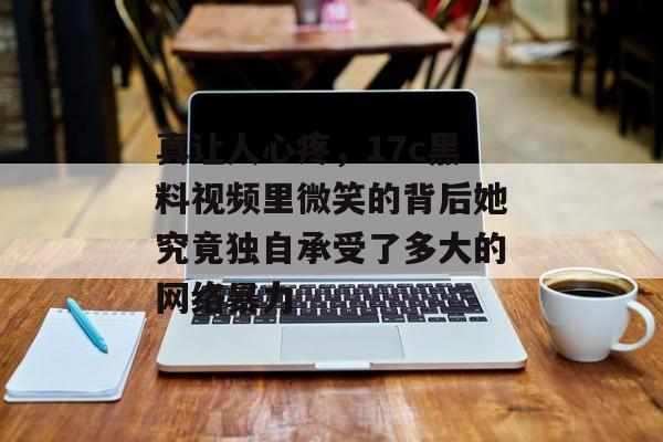 真让人心疼，17c黑料视频里微笑的背后她究竟独自承受了多大的网络暴力