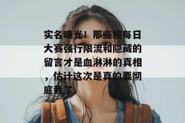 实名曝光！那些被每日大赛强行限流和隐藏的留言才是血淋淋的真相，估计这次是真的要彻底栽了。