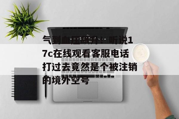 气到血压飙升！听说17c在线观看客服电话打过去竟然是个被注销的境外空号